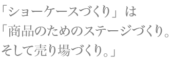 「ショーケースづくり」は「商品のためのステージづくり。そして売り場づくり。」
