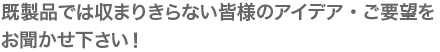 既製品では収まりきらない皆様のアイデア・ご要望をお聞かせ下さい！