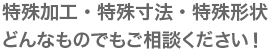 特殊加工・特殊寸法・特殊形状どんなものでもご相談ください！