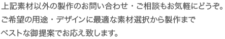 上記素材以外の製作のお問い合わせ・ご相談もお気軽にどうぞ。